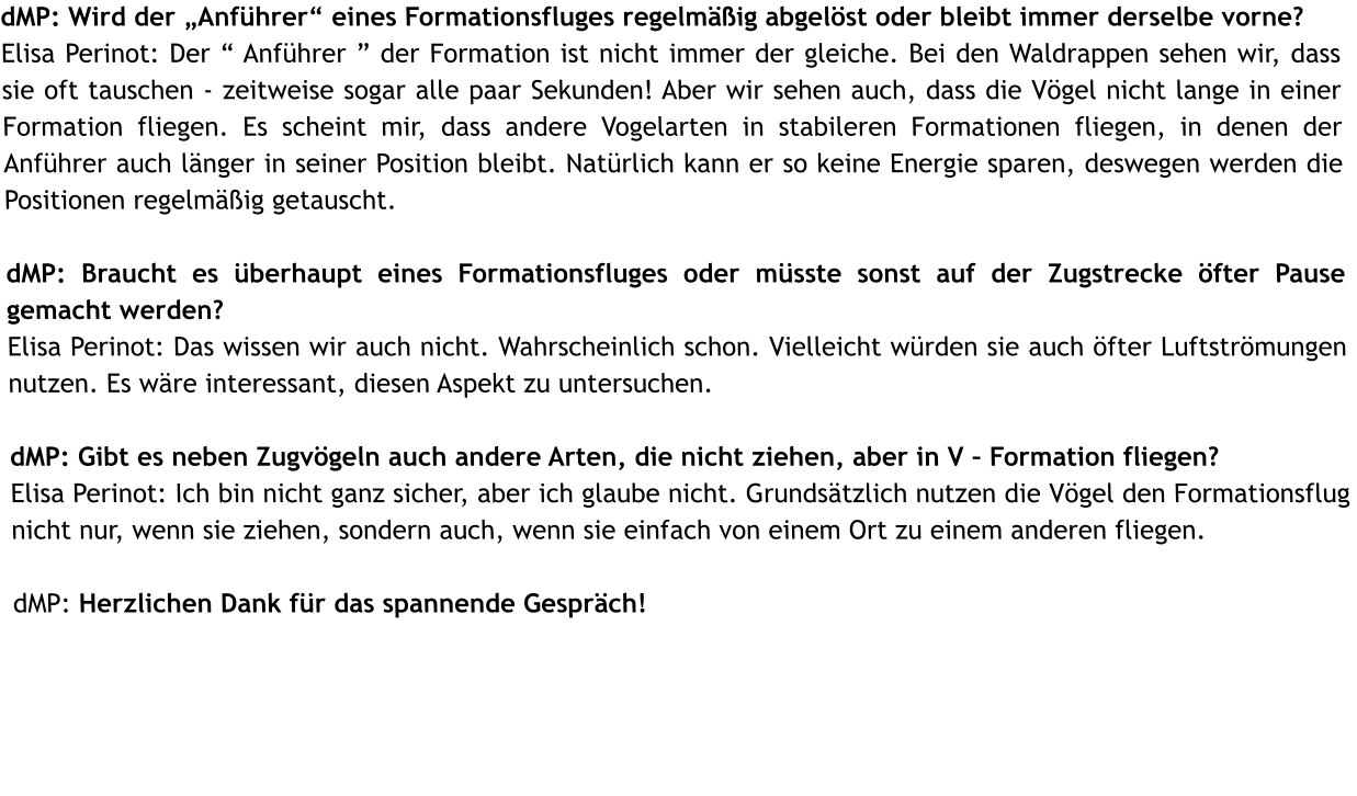 dMP: Wird der Anfhrer eines Formationsfluges regelmig abgelst oder bleibt immer derselbe vorne?  Elisa Perinot: Der  Anfhrer  der Formation ist nicht immer der gleiche. Bei den Waldrappen sehen wir, dass sie oft tauschen - zeitweise sogar alle paar Sekunden! Aber wir sehen auch, dass die Vgel nicht lange in einer Formation fliegen. Es scheint mir, dass andere Vogelarten in stabileren Formationen fliegen, in denen der Anfhrer auch lnger in seiner Position bleibt. Natrlich kann er so keine Energie sparen, deswegen werden die Positionen regelmig getauscht.   dMP: Braucht es berhaupt eines Formationsfluges oder msste sonst auf der Zugstrecke fter Pause gemacht werden? Elisa Perinot: Das wissen wir auch nicht. Wahrscheinlich schon. Vielleicht wrden sie auch fter Luftstrmungen nutzen. Es wre interessant, diesen Aspekt zu untersuchen.  dMP: Gibt es neben Zugvgeln auch andere Arten, die nicht ziehen, aber in V  Formation fliegen?  Elisa Perinot: Ich bin nicht ganz sicher, aber ich glaube nicht. Grundstzlich nutzen die Vgel den Formationsflug nicht nur, wenn sie ziehen, sondern auch, wenn sie einfach von einem Ort zu einem anderen fliegen.  dMP: Herzlichen Dank fr das spannende Gesprch!