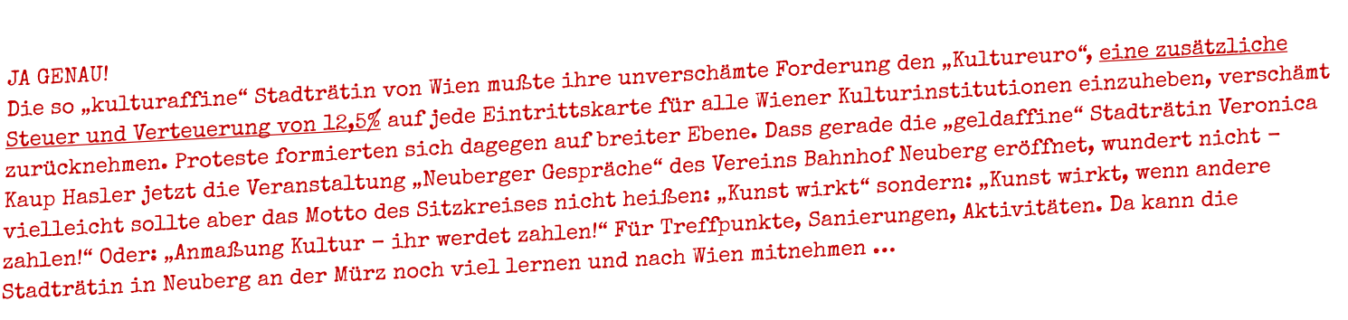 JA GENAU!   Die so �kulturaffine� Stadtr�tin von Wien mu�te ihre unversch�mte Forderung den �Kultureuro�, eine zus�tzliche Steuer und Verteuerung von 12,5% auf jede Eintrittskarte f�r alle Wiener Kulturinstitutionen einzuheben, versch�mt zur�cknehmen. Proteste formierten sich dagegen auf breiter Ebene. Dass gerade die �geldaffine� Stadtr�tin Veronica Kaup Hasler jetzt die Veranstaltung �Neuberger Gespr�che� des Vereins Bahnhof Neuberg er�ffnet, wundert nicht - vielleicht sollte aber das Motto des Sitzkreises nicht hei�en: �Kunst wirkt� sondern: �Kunst wirkt, wenn andere zahlen!� Oder: �Anma�ung Kultur - ihr werdet zahlen!� F�r Treffpunkte, Sanierungen, Aktivit�ten. Da kann die Stadtr�tin in Neuberg an der M�rz noch viel lernen und nach Wien mitnehmen �